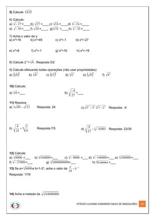 OTÁVIO LUCIANO CAMARGO SALES DE MAGALHÃES 162
5) Calcule 4
625
6) Calcule:
a) 3
27 =____b) 3
27 =____c) 4
16 =____d) 4
16 =____
e) 36 =____f) =____ g) =____h) 5
32 =____
7) Ache o valor de x:
a) x2=16 b) x2=49 c) x2=-1 d) x3=-27
e) x3=8 f) x3=-1 g) x4=16 h) x4=-16
8) Calcule 2-1+3
8 . Resposta 5/2
9) Calcule efetuando todas operações (não usar propriedades):
a)  3
3
8 b) 3 3
8 c)  4
4
1 d) 4 4
1 e)  2
9 f) 2
9
10) Calcule:
a) 6
0 =___ b) 3
27
8
=___
11) Resolva:
a) 121495  Resposta: 24
b)
9
1
3
25
4
 Resposta:7/5
c) 3 322
27.35  Resposta: -4
d) 33 001,0
27
8
 Resposta: 23/30
12) Calcule:
a) 3
8000 =___ b) 4
160000=___ c) 3
8000 =___ d) 4
160000 =___ e) 5
100000=___
f) 3
27000 =___ g) 3
1000000000=___ h) 0,0000646 =___
13) Se a=3
8000e b=1-22, ache o valor de 2
10

 b
a
Resposta: 17/9
14) Ache a metade da 3
64000000
36 5
32
 