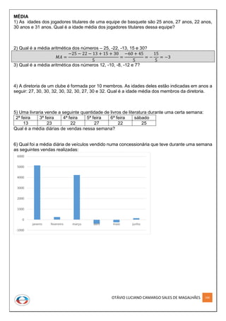 OTÁVIO LUCIANO CAMARGO SALES DE MAGALHÃES 166
MÉDIA
1) As idades dos jogadores titulares de uma equipe de basquete são 25 anos, 27 anos, 22 anos,
30 anos e 31 anos. Qual é a idade média dos jogadores titulares dessa equipe?
2) Qual é a média aritmética dos números – 25, -22, -13, 15 e 30?
𝑀𝐴 =
−25 − 22 − 13 + 15 + 30
5
=
−60 + 45
5
= −
15
5
= −3
3) Qual é a média aritmética dos números 12, -10, -8, -12 e 7?
4) A diretoria de um clube é formada por 10 membros. As idades deles estão indicadas em anos a
seguir: 27, 30, 30, 32, 30, 32, 30, 27, 30 e 32. Qual é a idade média dos membros da diretoria.
5) Uma livraria vende a seguinte quantidade de livros de literatura durante uma certa semana:
2ª feira 3ª feira 4ª feira 5ª feira 6ª feira sábado
13 23 22 27 22 25
Qual é a média diárias de vendas nessa semana?
6) Qual foi a média diária de veículos vendido numa concessionária que teve durante uma semana
as seguintes vendas realizadas:
-1000
0
1000
2000
3000
4000
5000
6000
janeiro fevereiro março abril maio junho
 