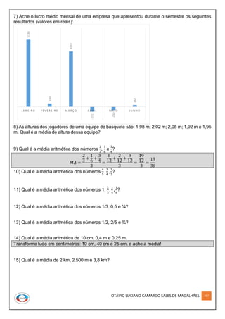 OTÁVIO LUCIANO CAMARGO SALES DE MAGALHÃES 167
7) Ache o lucro médio mensal de uma empresa que apresentou durante o semestre os seguintes
resultados (valores em reais):
8) As alturas dos jogadores de uma equipe de basquete são: 1,98 m; 2,02 m; 2,08 m; 1,92 m e 1,95
m. Qual é a média de altura dessa equipe?
9) Qual é a média aritmética dos números
2
3
,
1
6
e
3
4
?
𝑀𝐴 =
2
3
+
1
6
+
3
4
3
=
8
12
+
2
12
+
9
12
3
=
19
12
3
=
19
36
10) Qual é a média aritmética dos números
4
5
,
1
4
,
3
2
?
11) Qual é a média aritmética dos números 1,
2
3
,
1
4
,
1
6
?
12) Qual é a média aritmética dos números 1/3, 0,5 e ¼?
13) Qual é a média aritmética dos números 1/2, 2/5 e ¾?
14) Qual é a média aritmética de 10 cm, 0,4 m e 0,25 m.
Transforme tudo em centímetros: 10 cm, 40 cm e 25 cm, e ache a média!
15) Qual é a média de 2 km, 2.500 m e 3,8 km?
5136
250
4232
-372
-250
142
JA NE IRO F E V E RE IRO MA RÇ O A BRIL MA IO JUNH O
 