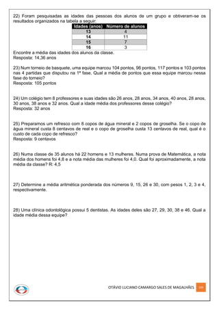 OTÁVIO LUCIANO CAMARGO SALES DE MAGALHÃES 169
22) Foram pesquisadas as idades das pessoas dos alunos de um grupo e obtiveram-se os
resultados organizados na tabela a seguir:
Idades (anos) Número de alunos
13 4
14 11
15 7
16 3
Encontre a média das idades dos alunos da classe.
Resposta: 14,36 anos
23) Num torneio de basquete, uma equipe marcou 104 pontos, 96 pontos, 117 pontos e 103 pontos
nas 4 partidas que disputou na 1ª fase. Qual a média de pontos que essa equipe marcou nessa
fase do torneio?
Resposta: 105 pontos
24) Um colégio tem 8 professores e suas idades são 26 anos, 28 anos, 34 anos, 40 anos, 28 anos,
30 anos, 38 anos e 32 anos. Qual a idade média dos professores desse colégio?
Resposta: 32 anos
25) Preparamos um refresco com 8 copos de água mineral e 2 copos de groselha. Se o copo de
água mineral custa 8 centavos de real e o copo de groselha custa 13 centavos de real, qual é o
custo de cada copo de refresco?
Resposta: 9 centavos
26) Numa classe de 35 alunos há 22 homens e 13 mulheres. Numa prova de Matemática, a nota
média dos homens foi 4,8 e a nota média das mulheres foi 4,0. Qual foi aproximadamente, a nota
média da classe? R: 4,5
27) Determine a média aritmética ponderada dos números 9, 15, 26 e 30, com pesos 1, 2, 3 e 4,
respectivamente.
28) Uma clínica odontológica possui 5 dentistas. As idades deles são 27, 29, 30, 38 e 46. Qual a
idade média dessa equipe?
 