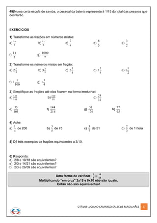 OTÁVIO LUCIANO CAMARGO SALES DE MAGALHÃES 17
48)Numa certa escola de samba, o pessoal da bateria representará 1/15 do total das pessoas que
desfilarão.
EXERCÍCIOS
1) Transforme as frações em números mistos:
a)
16
5
b)
11
2
c)
4
7
d)
5
8
e)
2
3
f)
3
11
g)
7
1000
2) Transforme os números mistos em fração:
a) 2
2
3
b) 3
3
4
c)
4
1
2 d)
4
3
3 e)
2
1
1
f)
100
1
2 g)
4
3
1
3) Simplifique as frações até elas ficarem na forma irredutível:
a)
120
150
b)
210
35
d)
32
24
e)
105
35
f)
216
144
g)
170
51
h)
95
77
4) Ache:
a)
4
1
de 200 b)
5
3
de 75 c)
7
3
de 51 d)
3
2
de 1 hora
5) Dê três exemplos de frações equivalentes a 3/10.
6) Responda:
d) 2/8 e 10/18 são equivalentes?
e) 2/3 e 14/21 são equivalentes?
f) 2/3 e 26/39 são equivalentes?
Uma forma de verificar
𝟐
𝟖
=
𝟏𝟎
𝟏𝟖
Multiplicando “em cruz” 2x18 e 8x10 não são iguais.
Então não são equivalentes!
 