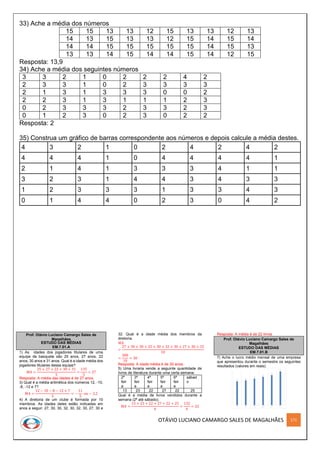 OTÁVIO LUCIANO CAMARGO SALES DE MAGALHÃES 171
33) Ache a média dos números
15 15 13 13 12 15 13 13 12 13
14 13 15 13 13 12 15 14 15 14
14 14 15 15 15 15 15 14 15 13
13 13 14 15 14 14 15 14 12 15
Resposta: 13,9
34) Ache a média dos seguintes números
3 3 2 1 0 2 2 2 4 2
2 3 3 1 0 2 3 3 3 3
2 1 3 1 3 3 3 0 0 2
2 2 3 1 3 1 1 1 2 3
0 2 3 3 3 2 3 3 2 3
0 1 2 3 0 2 3 0 2 2
Resposta: 2
35) Construa um gráfico de barras correspondente aos números e depois calcule a média destes.
4 3 2 1 0 2 4 2 4 2
4 4 4 1 0 4 4 4 4 1
2 1 4 1 3 3 3 4 1 1
3 2 3 1 4 4 3 4 3 3
1 2 3 3 3 1 3 3 4 3
0 1 4 4 0 2 3 0 4 2
Prof. Otávio Luciano Camargo Sales de
Magalhães
ESTUDO DAS MÉDIAS
EM.7.01.A
1) As idades dos jogadores titulares de uma
equipe de basquete são 25 anos, 27 anos, 22
anos, 30 anos e 31 anos. Qual é a idade média dos
jogadores titulares dessa equipe?
𝑀𝐴 =
25 + 27 + 22 + 30 + 31
5
=
135
5
= 27
Resposta: A média das idades é de 27 anos.
3) Qual é a média aritmética dos números 12, -10,
-8, -12 e 7?
𝑀𝐴 =
12 − 10 − 8 − 12 + 7
5
= −
11
5
𝑜𝑢 − 2,2
4) A diretoria de um clube é formada por 10
membros. As idades deles estão indicadas em
anos a seguir: 27, 30, 30, 32, 30, 32, 30, 27, 30 e
32. Qual é a idade média dos membros da
diretoria.
𝑀𝐴
=
27 + 30 + 30 + 32 + 30 + 32 + 30 + 27 + 30 + 32
10
=
300
10
= 30
Resposta: A idade média é de 30 anos.
5) Uma livraria vende a seguinte quantidade de
livros de literatura durante uma certa semana:
2ª
feir
a
3ª
feir
a
4ª
feir
a
5ª
feir
a
6ª
feir
a
sábad
o
13 23 22 27 22 25
Qual é a média de livros vendidos durante a
semana (2ª até sábado).
𝑀𝐴 =
13 + 23 + 22 + 27 + 22 + 25
6
=
132
6
= 22
Resposta: A média é de 22 livros
Prof. Otávio Luciano Camargo Sales de
Magalhães
ESTUDO DAS MÉDIAS
EM.7.01.B
7) Ache o lucro médio mensal de uma empresa
que apresentou durante o semestre os seguintes
resultados (valores em reais):
 