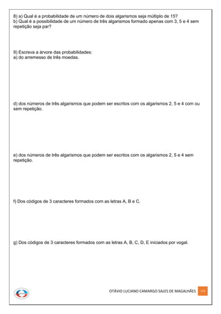 OTÁVIO LUCIANO CAMARGO SALES DE MAGALHÃES 174
8) a) Qual é a probabilidade de um número de dois algarismos seja múltiplo de 15?
b) Qual é a possibilidade de um número de três algarismos formado apenas com 3, 5 e 4 sem
repetição seja par?
9) Escreva a árvore das probabilidades:
a) do arremesso de três moedas.
d) dos números de três algarismos que podem ser escritos com os algarismos 2, 5 e 4 com ou
sem repetição.
e) dos números de três algarismos que podem ser escritos com os algarismos 2, 5 e 4 sem
repetição.
f) Dos códigos de 3 caracteres formados com as letras A, B e C.
g) Dos códigos de 3 caracteres formados com as letras A, B, C, D, E iniciados por vogal.
 