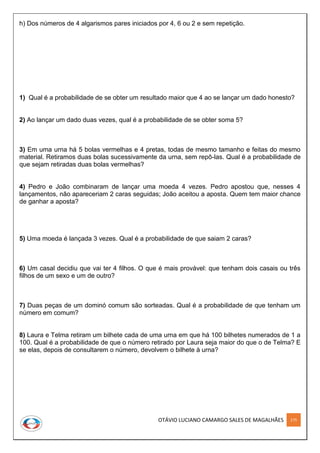 OTÁVIO LUCIANO CAMARGO SALES DE MAGALHÃES 175
h) Dos números de 4 algarismos pares iniciados por 4, 6 ou 2 e sem repetição.
1) Qual é a probabilidade de se obter um resultado maior que 4 ao se lançar um dado honesto?
2) Ao lançar um dado duas vezes, qual é a probabilidade de se obter soma 5?
3) Em uma urna há 5 bolas vermelhas e 4 pretas, todas de mesmo tamanho e feitas do mesmo
material. Retiramos duas bolas sucessivamente da urna, sem repô-las. Qual é a probabilidade de
que sejam retiradas duas bolas vermelhas?
4) Pedro e João combinaram de lançar uma moeda 4 vezes. Pedro apostou que, nesses 4
lançamentos, não apareceriam 2 caras seguidas; João aceitou a aposta. Quem tem maior chance
de ganhar a aposta?
5) Uma moeda é lançada 3 vezes. Qual é a probabilidade de que saiam 2 caras?
6) Um casal decidiu que vai ter 4 ﬁlhos. O que é mais provável: que tenham dois casais ou três
ﬁlhos de um sexo e um de outro?
7) Duas peças de um dominó comum são sorteadas. Qual é a probabilidade de que tenham um
número em comum?
8) Laura e Telma retiram um bilhete cada de uma urna em que há 100 bilhetes numerados de 1 a
100. Qual é a probabilidade de que o número retirado por Laura seja maior do que o de Telma? E
se elas, depois de consultarem o número, devolvem o bilhete à urna?
 