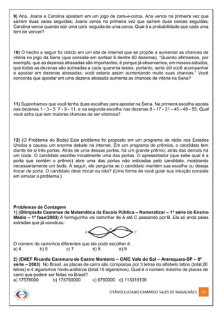 OTÁVIO LUCIANO CAMARGO SALES DE MAGALHÃES 176
9) Ana, Joana e Carolina apostam em um jogo de cara-e-coroa. Ana vence na primeira vez que
saírem duas caras seguidas; Joana vence na primeira vez que saírem duas coroas seguidas;
Carolina vence quando sair uma cara seguida de uma coroa. Qual é a probabilidade que cada uma
tem de vencer?
10) O trecho a seguir foi obtido em um site de internet que se propõe a aumentar as chances de
vitória no jogo da Sena (que consiste em sortear 6 dentre 60 dezenas). “Quando aﬁrmamos, por
exemplo, que as dezenas atrasadas são importantes, é porque já observamos, em nossos estudos,
que todas as dezenas são sorteadas a cada quarenta testes, portanto, seria útil você acompanhar
e apostar em dezenas atrasadas; você estaria assim aumentando muito suas chances.” Você
concorda que apostar em uma dezena atrasada aumenta as chances de vitória na Sena?
11) Suponhamos que você tenha duas escolhas para apostar na Sena. Na primeira escolha aposta
nas dezenas 1 - 3 - 5 7 - 9 - 11, e na segunda escolha nas dezenas 8 - 17 - 31 - 45 - 49 - 55. Qual
você acha que tem maiores chances de ser vitoriosa?
12) (O Problema do Bode) Este problema foi proposto em um programa de rádio nos Estados
Unidos e causou um enorme debate na internet. Em um programa de prêmios, o candidato tem
diante de si três portas. Atrás de uma dessas portas, há um grande prêmio; atrás das demais há
um bode. O candidato escolhe inicialmente uma das portas. O apresentador (que sabe qual é a
porta que contém o prêmio) abre uma das portas não indicadas pelo candidato, mostrando
necessariamente um bode. A seguir, ele pergunta se o candidato mantém sua escolha ou deseja
trocar de porta. O candidato deve trocar ou não? (Uma forma de você guiar sua intuição consiste
em simular o problema.)
Problemas de Contagem
1) (Olimpíada Cearense de Matemática da Escola Pública – Numeratizar – 1ª série do Ensino
Médio – 1ª fase/2003) A formiguinha vai caminhar de A até C passando por B. Ela só anda pelas
estradas que já construiu:
O número de caminhos diferentes que ela pode escolher é:
a) 4 b) 5 c) 7 d) 8 e) 9
2) (EMEF Ricardo Caramuru de Castro Monteiro – CAIC Vale do Sol – Araraquara-SP – 8ª
série – 2003) No Brasil, as placas de carro são compostas por 3 letras do alfabeto latino (total:26
letras) e 4 algarismos hindo-arábicos (total:10 algarismos). Qual é o número máximo de placas de
carro que podem ser feitas no Brasil?
a) 17576000 b) 175760000 c) 6760000 d) 115316136
 