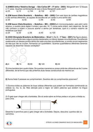 OTÁVIO LUCIANO CAMARGO SALES DE MAGALHÃES 177
3) (EMEB Arthur Natalino Deriggi – São Carlos-SP – 5ª série – 2003) Margareth tem 12 blusas
e 11 saias. Quantas combinações de saia e blusa Margareth pode usar?
a) 23 b) 12 c) 144 d) 132 e) 121
4) (EM Isaura Vilela Brasileiro – Botelhos – MG – 2000) Com seis tipos de cartões magnéticos
e oito senhas diferentes, as opções de escolha de um cartão e uma senha são:
a) 36 b) 42 c) 48 d) 52 e) 64
5) (EM Isaura Vilela Brasileiro – Botelhos – MG – 2000)Num microcomputador, para abrir certo
arquivo, o usuário deve digitar 4 sinais ( que são / # | ^) numa certa ordem, sem repeti-los. Se ele
não conhece a ordem e procura acertar a senha por tentativas, qual é o número máximo de
tentativas que fará?
a) 24 b) 30 c) 36 d) 40 e) 120
6) (XXIII Olimpíada Brasileira de Matemática – Nível 1, 2 e 3 – 1a fase – 2001) Na figura abaixo,
temos 4 circunferências e alguns pontos destacados no interior dessas circunferências. Escolhendo
exatamente um desses pontos dentro de cada uma das circunferências, e unindo-os por segmentos
de reta que não se cruzam, formamos um quadrilátero. Quantos quadriláteros diferentes seremos
capazes de desenhar nessas condições?
A) 4 B) 14 C) 60 D) 120 E) 24
7) Uma bandeira tem quatro listas. De quantas maneiras eu posso pintá-las utilizando-se de 3 cores
diferentes, de tal forma que não pintemos duas faixas consecutivas da mesma cor.
8) Numa festa 5 pessoas se cumprimentam. Quantos são os cumprimentos possíveis?
1) Escreva todas as palavras de duas sílabas diferentes que podem ser formadas combinando as
sílabas ca, ma, to, da. Mas atenção para a regra: só valem palavras que existem na língua
portuguesa.
2) O gato quer chegar até a borboleta. Ele só anda sobre as linhas pretas e só para a direita ou
para cima.
Desenhe 5 caminhos para o gato chegar até a borboleta. Depois, descubra: quantos são os
caminhos.
 