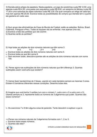 OTÁVIO LUCIANO CAMARGO SALES DE MAGALHÃES 178
3) Daniela adora artigos de papelaria. Nesta papelaria, um jogo de canetinhas custa R$ 12,50; uma
agenda custa R$ 4,50; uma pasta com esquadros custa R$ 8,00; um estojinho do Mickey custa R$
11,00 e uma caixinhas de clipes coloridos custa R$ 3,50. Ela quer compara um artigo de cada tipo,
mas tem apenas R$ 20,00. Escreva todas as possibilidades de compra que Daniela tem e quanto
ela gastaria em cada caso.
4) Num grupo das eliminatórias da Copa do Mundo de Futebol, estão as seleções: Bolívia, Brasil,
Colômbia, Paraguai e Peru. Todas as equipes vão se enfrentar, mas apenas uma vez.
a) Escreva a lista das partidas que vão ocorrer.
b) Quantas serão as partidas?
5) Veja todas as adições de dois números naturais que têm soma 3:
0+3 1+2 2+1 3+0
a) Escreva todas as adições de dois números naturais com soma 5.
b) Escreva todas as que têm soma 8.
c) Sem escrever todas, descubra quantas são as adições de dois números naturais com soma
100.
6) Pense agora nas subtrações de dois números naturais que têm diferença 3. Quantas
subtrações assim você acha que existem?
7) Vamos fazer bandeirinhas de 3 faixas, usando em cada bandeira sempre as mesmas 3 cores.
Existem 6 bandeiras diferentes nessas condições. Desenhe todas elas.
8) Imagine que você tenha 3 cartões (um com o número 1, outro com o 2 e outro com o 3).
Usando sempre os 3, represente todos os números de 3 algarismos que puder. Quantos são
esses números?
9) Os exercícios 7 e 8 têm alguma coisa de parecido. Tente descobrir e explicar o que é.
10) Pense nos números naturais de 3 algarismos formados com 1, 2 ou 3.
a) Escreva todos esses números.
b) Quantos são eles?
 