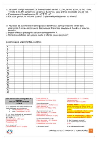 OTÁVIO LUCIANO CAMARGO SALES DE MAGALHÃES 179
11) Vai correr o bingo milionário! Os prêmios valem 100 mil, 100 mil, 50 mil, 50 mil, 10 mil, 10 mil,
10 mil e 5 mil. Um concorrente vai sortear 3 prêmios. Cada prêmio é sorteado uma só vez.
a) Esse concorrente pode ganhar 70 mil? E 80 mil?
b) Ele pode ganhar, no máximo, quanto? E quanto ele pode ganhar, no mínimo?
12) As placas de automóveis de certo pais são construídas com apenas uma letra e dois
algarismos. A letra é sempre uma das 5 vogais. O primeiro algarismo é 1 ou 2; e o segundo
também.
a) Mostre todas as placas possíveis que comecem com A.
b) Considerando todas as 5 vogais, qual é o total de placas possíveis?
Gabaritos para Experimentos Aleatórios
1
2
3
4
5
6
7
8
9
10
11
12
13
14
15
16
17
18
19
20
Prof. Otávio Luciano Camargo Sales de
Magalhães
PROBABILIDADE E CONTAGEM
PE.7.01.A
1) Ao arremessar uma moeda honesta, qual
é a probabilidade de encontrarmos:
a) cara Probabilidade ½ ou 50%
b) coroa Probabilidade ½ ou 50%
2) Um dado não-viciado é arremessado.
Qual é a probabilidade de sair:
a) o número 5?
Casos favoráveis: o 5 (1 caso)
Casos possíveis: 6
Probabilidade: 1/6
b) um número par?
Casos favoráveis: 2, 4 e 6 (3 casos)
Casos possíveis: 6
Probabilidade: 3/6=1/2 (ou 50%)
c) um número ímpar?
Casos favoráveis: 1, 3 e 5 (3 casos)
Casos possíveis: 6
Probabilidade: 3/6=1/2 (ou 50%)
d) um número maior que 4?
Casos favoráveis: 5 e 6 (2 casos)
Casos possíveis: 6
Probabilidade: 2/6=1/3 (ou 33,33%)
e) um número menor que 4?
Casos favoráveis: 1, 2, 3 (3 casos)
Casos possíveis: 6
Probabilidade: 3/6=1/2 (ou 50%)
f) um número primo?
Casos favoráveis: 2, 3 e 5 (3 casos)
Casos possíveis: 6
Probabilidade: 3/6=1/2 (ou 50%)
NÚMERO PRIMO é aquele que divide
apenas por um e por ele mesmo, isto é, 2, 3,
5, 7, 11, 13, 17, 23, 29, 31, 37, 41, 43, 47,
53, etc...
Quando a probabilidade é 0%=0 o evento
é chamado de EVENTO IMPOSSÍVEL
Quando a probabilidade é 100%=1 o
evento é chamado de EVENTO CERTO
3) Qual é o espaço amostral?
a) do arremesso de uma moeda
{K, C}
b) do arremesso de um dado.
 
