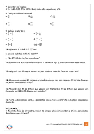 OTÁVIO LUCIANO CAMARGO SALES DE MAGALHÃES 18
7) Considere as frações:
5/10, 10/20, 5/20, 3/8 e 35/70. Quais delas são equivalentes a ½.
8) Coloque na forma irredutível:
a)
55
60
b)
11
165
c)
75
175
d)
252
630
e)
175
140
f)
184
253
9) Calcule o valor de x:
a)
2
3
=
12
𝑥
b)
3
8
=
𝑥
40
c)
𝑥
20
=
2
5
d)
100
𝑥
=
20
50
e)
4
𝑥
=
1
4
f)
𝑥
37
=
403
481
10) a) Quanto é ¼ de R$ 17 000,00?
b) Quanto é 25/100 de R$ 17 000,00?
c) ¼ e 25/100 são frações equivalentes?
11) Sabendo que 8 alunos correspondem a ¼ de classe, diga quantos alunos tem essa classe.
12) Kelly está com 12 anos e tem um terço da idade de sua mãe. Qual é a idade dela?
14) Já consegui encaixar 25 peças de um quebra-cabeça, mas isso é apenas 1/6 do total. Quantas
peças tem esse quebra-cabeça?
15) Alexandre tem 1/5 do dinheiro que Strauss tem. Michael tem 1/3 do dinheiro que Strauss tem.
Alexandre tem R$ 30,00. Quanto têm os outros?
16) Numa certa escola de samba, o pessoal da bateria representará 1/15 do total das pessoas que
desfilarão.
PRATICANDO
1) Na minha festa de aniversário, vieram 15 amigos. Eles correspondem a 3/5 dos convidados.
Quantas pessoas convidei?
 