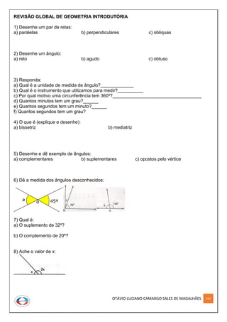 OTÁVIO LUCIANO CAMARGO SALES DE MAGALHÃES 183
REVISÃO GLOBAL DE GEOMETRIA INTRODUTÓRIA
1) Desenhe um par de retas:
a) paralelas b) perpendiculares c) oblíquas
2) Desenhe um ângulo:
a) reto b) agudo c) obtuso
3) Responda:
a) Qual é a unidade de medida de ângulo?_____________
b) Qual é o instrumento que utilizamos para medir?__________
c) Por qual motivo uma circunferência tem 360º?___________________________________
d) Quantos minutos tem um grau?______
e) Quantos segundos tem um minuto?______
f) Quantos segundos tem um grau?
4) O que é (explique e desenhe):
a) bissetriz b) mediatriz
5) Desenhe e dê exemplo de ângulos:
a) complementares b) suplementares c) opostos pelo vértice
6) Dê a medida dos ângulos desconhecidos:
7) Qual é:
a) O suplemento de 32º?
b) O complemento de 20º?
8) Ache o valor de x:
 
