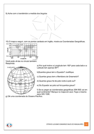 OTÁVIO LUCIANO CAMARGO SALES DE MAGALHÃES 184
9) Ache com o transferidor a medida dos ângulos
10) O mapa a seguir, com os pontos cardeais em Inglês, mostra as Coordenadas Geográficas.
Você pode vê-las no círculo também:
Responda:
a) Por qual motivo a Longitude tem 180º para cada lado e a
Latitude tem apenas 90º?
b)Quantos graus tem o Equador? Justifique.
c) Quantos graus tem o Meridiano de Greenwich?
d) Quantos graus há de polo norte à polo sul?
e) Do Equador ao polo sul há quantos graus?
f) Se eu pegar as coordenadas geográficas 30N 90E cai em
qual continente? Marque no mapa em azul. Faça o mesmo
para 30S 150E.
g) Dê uma coordenada do Oceano Pacífico.
 