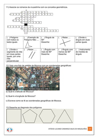 OTÁVIO LUCIANO CAMARGO SALES DE MAGALHÃES 185
11) Associe os números da cruzadinha com os conceitos geométricos.
( ) Polígono
com todos os
lados iguais
( ) Exemplo de
Polígono Não ....
( ) Ângulo de
90º
Desenhe:
( ) Retas .... ( ) Divide o
ângulo em duas
partes iguais
( ) Divide o
segmento de reta
em duas partes
iguais, por uma
reta
perpendicular
( ) Retas ..... ( ) Ângulo com
mais de 90º
Desenhe:
( ) Ângulo com
menos de 90º
Desenhe:
( ) Instrumento
de medida de
ângulo
12) Veja uma foto de satélite de Mococa com as coordenadas geográficas:
a) Qual é a latitude de Mococa?
b) Qual é a longitude de Mococa?
c) Escreva como se lê as coordenadas geográficas de Mococa.
13) Desenhe as diagonais dos polígonos
 