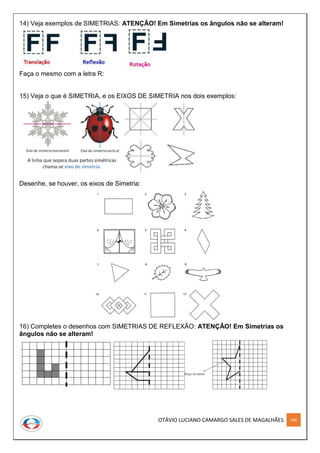 OTÁVIO LUCIANO CAMARGO SALES DE MAGALHÃES 186
14) Veja exemplos de SIMETRIAS: ATENÇÃO! Em Simetrias os ângulos não se alteram!
Faça o mesmo com a letra R:
15) Veja o que é SIMETRIA, e os EIXOS DE SIMETRIA nos dois exemplos:
Desenhe, se houver, os eixos de Simetria:
16) Completes o desenhos com SIMETRIAS DE REFLEXÃO: ATENÇÃO! Em Simetrias os
ângulos não se alteram!
 