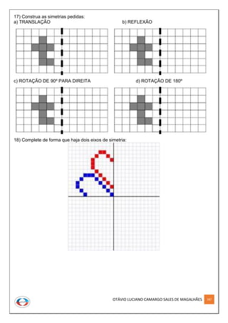 OTÁVIO LUCIANO CAMARGO SALES DE MAGALHÃES 187
17) Construa as simetrias pedidas:
a) TRANSLAÇÃO b) REFLEXÃO
c) ROTAÇÃO DE 90º PARA DIREITA d) ROTAÇÃO DE 180º
18) Complete de forma que haja dois eixos de simetria:
 