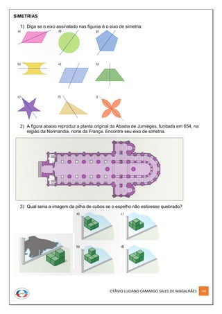 OTÁVIO LUCIANO CAMARGO SALES DE MAGALHÃES 188
SIMETRIAS
1) Diga se o eixo assinalado nas figuras é o eixo de simetria:
2) A figura abaixo reproduz a planta original da Abadia de Jumièges, fundada em 654, na
região da Normandia, norte da França. Encontre seu eixo de simetria.
3) Qual seria a imagem da pilha de cubos se o espelho não estivesse quebrado?
 