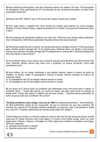 OTÁVIO LUCIANO CAMARGO SALES DE MAGALHÃES 19
2) Numa fábrica de brinquedos, uma das máquinas estava com defeito. Por isso, 140 brinquedos
se estragaram. Eles representavam 2/7 da produção do dia, Quantos brinquedos, no total, foram
produzidos nesse dia?
3) Romeu tem R$ 1 890,00. Isso é 7/9 do que tem Julieta. Quanto tem Julieta?
4) Num video game, o jogador tem certo número de mísseis para destruir as naves inimigas.
Restam 3/10 dos mísseis iniciais, e agora ele ainda tem 21 mísseis. Com quantos mísseis ele iniciou
o jogo?
5) Uma empresa de transportes coletivos vai muito mal: 13/20 dos seus ônibus estão quebrados.
Isso corresponde a 520 ônibus quebrados! Quantos ônibus tem essa empresa?
6) Para evitar problemas com a coluna, as crianças não devem carregar mais de 1/10 do seu próprio
peso. Adultos podem carregar até 1/5 do próprio peso. Sabendo disso, um adulto e uma criança
fizeram seus cálculos: ele pode carregar até 14 quilogramas e a criança até 4. Quantos quilogramas
têm esse adulto e essa criança?
7) Um professor disse a seus alunos que o próximo assunto seria tão difícil que 9/8 da classe não
iriam entender. Muitos alunos logo viram que o professor só estava brincando. Como eles
perceberam isso?
8) Num ônibus, há um cartaz mostrando a sua lotação máxima. Agora é horário de saída do
trabalho: no ônibus, estão 72 passageiros. Calcule a lotação máxima indicada no ônibus nos
seguintes casos:
a) os passageiros são 2/3 da lotação máxima escrita no cartaz
b) os passageiros são 3/2 da lotação máxima escrita no cartaz
9) Um grupo de 6 alunos pediu ao professor que elaborasse mais uma prova para a classe. O
professor disse: “- Vocês são apenas um quinto da classe. Só darei outra prova se metade da
classe pedir. Vocês não sabem o trabalho que dá para corrigir...”. Quantos alunos precisarão se
juntar ao grupo para que o professor dê a prova?
10) (Esse problema é bem antigo, é do ano de 1996 !) A estrada Muzambinho – Nova Resende,
de 30,8 quilômetros acaba de ser inaugurada. Só que é a terceira vez que isso acontece. Na
primeira vez, apenas 2/7 da estrada estavam asfaltados; na segunda, mais ¼ da estrada/ e, desta
vez, mais 2/11. Quantos quilômetros da estrada ainda estão sem asfalto?
11) Na Classe de Aurélia, os meninos estão em maioria: eles são 2/3 dos alunos da classe. Aurélia
disse que 2/7 desse meninos eram muito legais ( e contou à sua melhor amiga, Jaina: os muito
legais eram o Renan, o Bayron, o Douglas e o Tatá). Agora que a história se espalhou e já chegou
até você, responda:
a) Quantos meninos tem a classe?
b) Quantos alunos tem a classe?
 