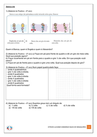 OTÁVIO LUCIANO CAMARGO SALES DE MAGALHÃES 190
ÂNGULOS
1) (Material do Positivo – 6º ano)
Quem é Bianca, quem é Ângela e quem é Alexandra?
2) (Material do Positivo – 6º ano) a) Fique em pé para frente do quadro e dê um giro de meia volta.
Qual sua posição agora?
b) Fique novamente em pé em frente para o quadro e gire ¼ de volta. Em que posição você
parou?
c) Fique em pé de frente para o quadro e gire uma volta. Qual sua posição depois do giro?
3) (Material do Positivo – 6º ano) Num papel quadriculado faça:
- ande 4 quadradinhos
- gire ¼ de volta à direita.
- ande 6 quadrados
- gire ¼ de volta à direita
- ande 4 quadrados
- gire ¼ de volta à direita
- ande 6 quadrados
Qual forma será formada?
4) (Material do Positivo – 6º ano) Quantos graus tem um ângulo de:
a) 1 volta b) ½ volta c) ¼ de volta d) ¾ de volta
a) 1/6 de volta e) 1/8 de volta
 