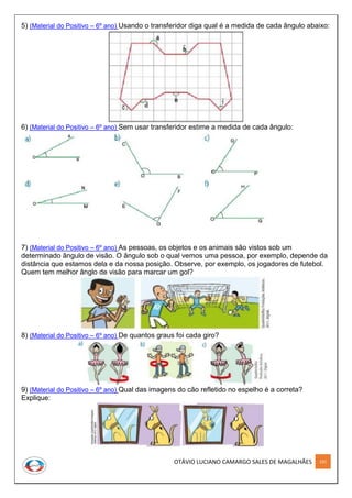 OTÁVIO LUCIANO CAMARGO SALES DE MAGALHÃES 191
5) (Material do Positivo – 6º ano) Usando o transferidor diga qual é a medida de cada ângulo abaixo:
6) (Material do Positivo – 6º ano) Sem usar transferidor estime a medida de cada ângulo:
7) (Material do Positivo – 6º ano) As pessoas, os objetos e os animais são vistos sob um
determinado ângulo de visão. O ângulo sob o qual vemos uma pessoa, por exemplo, depende da
distância que estamos dela e da nossa posição. Observe, por exemplo, os jogadores de futebol.
Quem tem melhor ânglo de visão para marcar um gol?
8) (Material do Positivo – 6º ano) De quantos graus foi cada giro?
9) (Material do Positivo – 6º ano) Qual das imagens do cão refletido no espelho é a correta?
Explique:
 