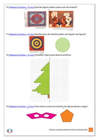 OTÁVIO LUCIANO CAMARGO SALES DE MAGALHÃES 192
10) (Material do Positivo – 6º ano) Qual das figuras abaixo possui eixo de simetria?
11) (Material do Positivo – 6º ano) Quantos eixos de simetria podem ser traçado nas figuras?
12) (Material do Positivo – 6º ano) Complete a figura para deixa-la simétrica:
13) (Material do Positivo – 6º ano) Trace todos os eixos de simetria nas figuras planas a seguir:
 