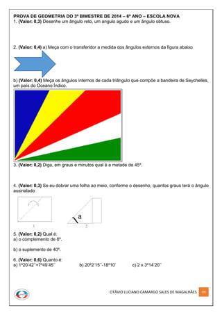OTÁVIO LUCIANO CAMARGO SALES DE MAGALHÃES 195
PROVA DE GEOMETRIA DO 3º BIMESTRE DE 2014 – 6º ANO – ESCOLA NOVA
1. (Valor: 0,3) Desenhe um ângulo reto, um angulo agudo e um ângulo obtuso.
2. (Valor: 0,4) a) Meça com o transferidor a medida dos ângulos externos da figura abaixo
b) (Valor: 0,4) Meça os ângulos internos de cada triângulo que compõe a bandeira de Seychelles,
um país do Oceano Índico.
3. (Valor: 0,2) Diga, em graus e minutos qual é a metade de 45º.
4. (Valor: 0,3) Se eu dobrar uma folha ao meio, conforme o desenho, quantos graus terá o ângulo
assinalado
5. (Valor: 0,2) Qual é:
a) o complemento de 8º.
b) o suplemento de 40º.
6. (Valor: 0,6) Quanto é:
a) 1º20’42’’+7º49’45’’ b) 20º2’15’’-18º10’ c) 2 x 3º14’20’’
 