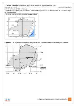 OTÁVIO LUCIANO CAMARGO SALES DE MAGALHÃES 196
7. (Valor: 0,4) As coordenadas geográficas de Monte Santo de Minas são:
Latitude: -21.1955, Longitude: -46.9628
21° 11′ 44″ Sul, 46° 57′ 46″ Oeste
A partir dessa informação, encontre a coordenada aproximada de Monte Santo de Minas no mapa
de Minas Gerais:
8. (Valor: 1,2) Diga as coordenadas geográficas das capitais dos estados da Região Sudeste:
 