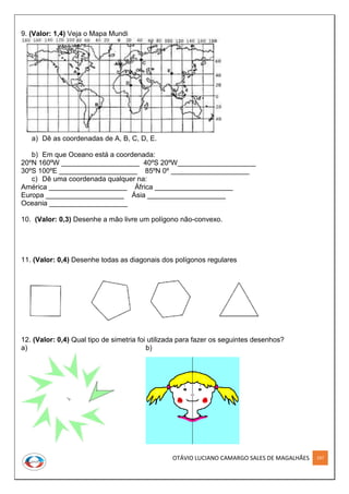OTÁVIO LUCIANO CAMARGO SALES DE MAGALHÃES 197
9. (Valor: 1,4) Veja o Mapa Mundi
a) Dê as coordenadas de A, B, C, D, E.
b) Em que Oceano está a coordenada:
20ºN 160ºW ____________________ 40ºS 20ºW____________________
30ºS 100ºE ____________________ 85ºN 0º ____________________
c) Dê uma coordenada qualquer na:
América ____________________ África ____________________
Europa ____________________ Ásia ____________________
Oceania ____________________
10. (Valor: 0,3) Desenhe a mão livre um polígono não-convexo.
11. (Valor: 0,4) Desenhe todas as diagonais dos polígonos regulares
12. (Valor: 0,4) Qual tipo de simetria foi utilizada para fazer os seguintes desenhos?
a) b)
 