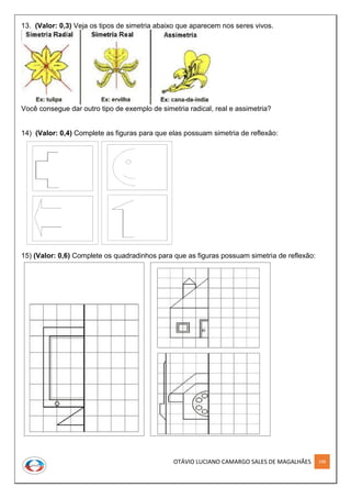 OTÁVIO LUCIANO CAMARGO SALES DE MAGALHÃES 198
13. (Valor: 0,3) Veja os tipos de simetria abaixo que aparecem nos seres vivos.
Você consegue dar outro tipo de exemplo de simetria radical, real e assimetria?
14) (Valor: 0,4) Complete as figuras para que elas possuam simetria de reflexão:
15) (Valor: 0,6) Complete os quadradinhos para que as figuras possuam simetria de reflexão:
 