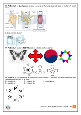 OTÁVIO LUCIANO CAMARGO SALES DE MAGALHÃES 199
16) (Valor: 0,5) a) Que tipos de simetria possui o ser humano, os cnidários e os poríferos? (axial,
radial)
b) E os animais abaixo?
17) (Valor: 0,9) Escreva TODOS eixos de simetria se for possível:
18) (Valor: 0,9) a) Considere o “P” assinalado com o número 1. Quantos graus foi necessário para
chegar nos números 2, 3, 4, 5 e 6?
2 – rotação de ______ 3 – rotação de ______ 4 – rotação de ______
5 – rotação de ______ 6 – rotação de ______
 