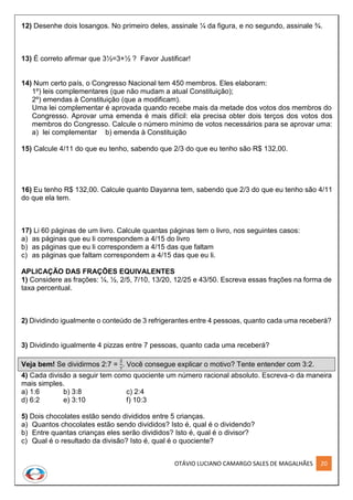 OTÁVIO LUCIANO CAMARGO SALES DE MAGALHÃES 20
12) Desenhe dois losangos. No primeiro deles, assinale ¼ da figura, e no segundo, assinale ¾.
13) É correto afirmar que 3½=3+½ ? Favor Justificar!
14) Num certo país, o Congresso Nacional tem 450 membros. Eles elaboram:
1º) leis complementares (que não mudam a atual Constituição);
2º) emendas à Constituição (que a modificam).
Uma lei complementar é aprovada quando recebe mais da metade dos votos dos membros do
Congresso. Aprovar uma emenda é mais difícil: ela precisa obter dois terços dos votos dos
membros do Congresso. Calcule o número mínimo de votos necessários para se aprovar uma:
a) lei complementar b) emenda à Constituição
15) Calcule 4/11 do que eu tenho, sabendo que 2/3 do que eu tenho são R$ 132,00.
16) Eu tenho R$ 132,00. Calcule quanto Dayanna tem, sabendo que 2/3 do que eu tenho são 4/11
do que ela tem.
17) Li 60 páginas de um livro. Calcule quantas páginas tem o livro, nos seguintes casos:
a) as páginas que eu li correspondem a 4/15 do livro
b) as páginas que eu li correspondem a 4/15 das que faltam
c) as páginas que faltam correspondem a 4/15 das que eu li.
APLICAÇÃO DAS FRAÇÕES EQUIVALENTES
1) Considere as frações: ¼, ½, 2/5, 7/10, 13/20, 12/25 e 43/50. Escreva essas frações na forma de
taxa percentual.
2) Dividindo igualmente o conteúdo de 3 refrigerantes entre 4 pessoas, quanto cada uma receberá?
3) Dividindo igualmente 4 pizzas entre 7 pessoas, quanto cada uma receberá?
Veja bem! Se dividirmos 2:7 =
2
7
. Você consegue explicar o motivo? Tente entender com 3:2.
4) Cada divisão a seguir tem como quociente um número racional absoluto. Escreva-o da maneira
mais simples.
a) 1:6 b) 3:8 c) 2:4
d) 6:2 e) 3:10 f) 10:3
5) Dois chocolates estão sendo divididos entre 5 crianças.
a) Quantos chocolates estão sendo divididos? Isto é, qual é o dividendo?
b) Entre quantas crianças eles serão divididos? Isto é, qual é o divisor?
c) Qual é o resultado da divisão? Isto é, qual é o quociente?
 