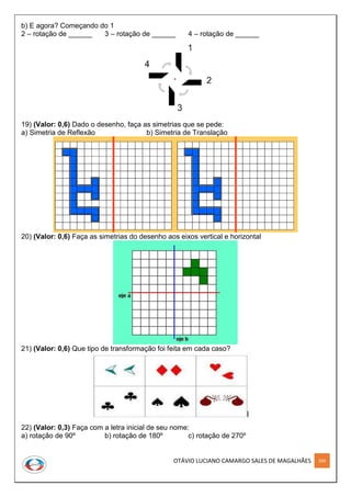 OTÁVIO LUCIANO CAMARGO SALES DE MAGALHÃES 200
b) E agora? Começando do 1
2 – rotação de ______ 3 – rotação de ______ 4 – rotação de ______
19) (Valor: 0,6) Dado o desenho, faça as simetrias que se pede:
a) Simetria de Reflexão b) Simetria de Translação
20) (Valor: 0,6) Faça as simetrias do desenho aos eixos vertical e horizontal
21) (Valor: 0,6) Que tipo de transformação foi feita em cada caso?
22) (Valor: 0,3) Faça com a letra inicial de seu nome:
a) rotação de 90º b) rotação de 180º c) rotação de 270º
 