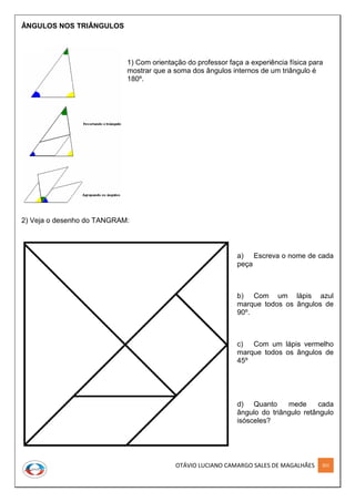 OTÁVIO LUCIANO CAMARGO SALES DE MAGALHÃES 201
ÂNGULOS NOS TRIÂNGULOS
1) Com orientação do professor faça a experiência física para
mostrar que a soma dos ângulos internos de um triângulo é
180º.
2) Veja o desenho do TANGRAM:
a) Escreva o nome de cada
peça
b) Com um lápis azul
marque todos os ângulos de
90º.
c) Com um lápis vermelho
marque todos os ângulos de
45º
d) Quanto mede cada
ângulo do triângulo retângulo
isósceles?
 