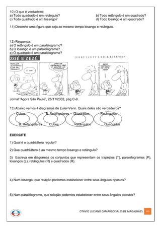 OTÁVIO LUCIANO CAMARGO SALES DE MAGALHÃES 203
10) O que é verdadeiro:
a) Todo quadrado é um retângulo? b) Todo retângulo é um quadrado?
c) Todo quadrado é um losango? d) Todo losango é um quadrado?
11) Desenhe uma figura que seja ao mesmo tempo losango e retângulo.
12) Responda:
a) O retângulo é um paralelogramo?
b) O losango é um paralelogramo?
c) O quadrado é um paralelogramo?
Jornal “Agora São Paulo”, 28/11/2002, pág C-9.
13) Abaixo vemos 4 diagramas de Euler-Venn. Quais deles são verdadeiros?
Cubos B. Retangulares Quadrados Retângulos
B. Retangulares Cubos Retângulos Quadrados
EXERCITE
1) Qual é o quadrilátero regular?
2) Que quadrilátero é ao mesmo tempo losango e retângulo?
3) Escreva em diagramas os conjuntos que representam os trapézios (T), paralelogramos (P),
losangos (L), retângulos (R) e quadrados (R).
4) Num losango, que relação podemos estabelecer entre seus ângulos opostos?
5) Num paralelogramo, que relação podemos estabelecer entre seus ângulos opostos?
 
