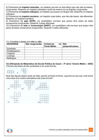 OTÁVIO LUCIANO CAMARGO SALES DE MAGALHÃES 204
6) Chamamos de trapézio isósceles, um trapézio que tem os dois lados (que não são as bases),
congruentes. Desenhe um trapézio isósceles e pinte da mesma cor os ângulos congruentes.
7) Chamamos de trapézio retângulo, um trapézio que possui um ângulo reto. Desenhe um trapézio
retângulo.
8) Chamamos de trapézio escaleno, um trapézio cujos lados, que não são bases, são diferentes.
Desenhe um trapézio escaleno.
9) Chamamos de pipa (KITE), um quadrilátero convexo que possui dois pares de lados
consecutivos congruentes. Desenhe 3 pipas diferentes.
10) Chamamos de seta ou bumerangue (DART), um quadrilátero não-convexo que possui dois
pares de lados consecutivos congruentes. Desenhe 3 setas diferentes.
11) Complete a tabela com sim ou não
DIAGONAIS São congruentes Cortam-se no
Ponto Médio
São
perpendiculares
Quadrado
Paralelogramo
Trapézio
Losango
Retângulo
12) (Olimpíada de Matemática de Escola Pública do Ceará – 5ª série / Ensino Médio – 2003)
Triminós são feitos de três quadrados e em duas formas,
Qual das figuras abaixo pode ser feita usando somente triminós, supondo-se que que você tenha
uma caixa com muitos exemplares das duas formas?
 