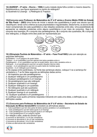 OTÁVIO LUCIANO CAMARGO SALES DE MAGALHÃES 206
14) (SARESP – 5ª série – Diurno – 1998) A outra metade desta folha contém o mesmo desenho.
Desdobrando-a, que figura aparecerá no centro do retângulo?
a) Quadrado b) Losango c) Retângulo d) Trapézio
15)(Concurso para Professor de Matemática de 5ª à 8ª séries e Ensino Médio PEBII do Estado
de São Paulo – 2003) Uma forma de iniciar o estudo dos quadriláteros é pedir aos alunos que os
classifiquem, tendo como critérios as suas propriedades e regularidades. Desta forma, os alunos terão
maior compreensão de cada quadrilátero e das relações existentes entre eles. Uma possibilidade de
apresentar as relações existentes entre alguns quadriláteros é por meio de conjuntos. Seja L o
conjunto dos losangos, P o conjunto dos paralelogramos, Q o conjunto dos quadrados, R o conjunto
dos retângulos, a relação entre eles pode ser representada por:
16) (Olimpíada Paulista de Matemática – 6ª série – Fase Final/1985) Leia com atenção as
seguintes definições:
Quadrilátero – é um polígono de quatro lados.
Trapézio – é um quadrilátero que tem apenas dois lados paralelos entre si.
Paralelogramo – é um quadrilátero que tem os quatro lados, dois a dois, paralelos entre si.
Retângulo – é um paralelogramo que tem os quatro ângulos internos retos.
Losango – é um paralelogramo que tem os quatro lados de medidas iguais.
Quadrado – é um retângulo que é losango.
a) No espaço entre parênteses, na frente das sentenças abaixo, coloque V se a sentença for
verdadeira e, F se for falsa segundo as definições dadas acima:
1. Há trapézios que são paralelogramos ( )
2. Qualquer retângulo é um parelelogramo ( )
3. Qualquer paralelogramo é um losango ( )
4. Há paralelogramo que são retângulo ( )
5. Qualquer quadrado é um losango ( )
6. Qualquer retângulo é um quadrado ( )
7. Há retângulos quê são quadrados ( )
8. Qualquer quadrado é um retângulo ( )
9. Qualquer losango é um quadrado ( )
10. Qualquer quadrado é um paralelogramo ( )
b) Justifique suas quatro primeiras respostas indicando em cada uma delas, a definição ou as
definições usadas.
17) (Concurso para Professor de Matemática de 5ª à 8ª séries – Secretaria de Estado da
Educação de Minas Gerais/2001) Considere as afirmativas abaixo:
I – Todo quadrilátero que tem dois pares de lados opostos paralelos é um paralelogramo
II – Todo paralelogramo que tem lados iguais é um losango
III – Todo paralelogramo que tem ângulos iguais é um retângulo
IV – Todo paralelogramo é um polígono regular
Em relação a elas, pode-se concluir que:
a) somente as afirmativas I, II e III são verdadeiras
b) somente as afirmativas II, III e IV são verdadeiras
c) somente as afirmativas I, III e IV são verdadeiras
d) todas as alternativas são verdadeiras
 