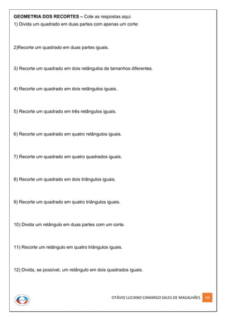 OTÁVIO LUCIANO CAMARGO SALES DE MAGALHÃES 208
GEOMETRIA DOS RECORTES – Cole as respostas aqui.
1) Divida um quadrado em duas partes com apenas um corte:
2)Recorte um quadrado em duas partes iguais.
3) Recorte um quadrado em dois retângulos de tamanhos diferentes.
4) Recorte um quadrado em dois retângulos iguais.
5) Recorte um quadrado em três retângulos iguais.
6) Recorte um quadrado em quatro retângulos iguais.
7) Recorte um quadrado em quatro quadrados iguais.
8) Recorte um quadrado em dois triângulos iguais.
9) Recorte um quadrado em quatro triângulos iguais.
10) Divida um retângulo em duas partes com um corte.
11) Recorte um retângulo em quatro triângulos iguais.
12) Divida, se possível, um retângulo em dois quadrados iguais.
 