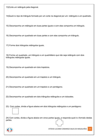OTÁVIO LUCIANO CAMARGO SALES DE MAGALHÃES 209
13)Corte um retângulo pela diagonal.
14)Qual é o tipo de triângulo formado por um corte na diagonal por um: retângulo e um quadrado.
15) Decomponha um retângulo em duas partes iguais e com elas componha um triângulo.
16) Decomponha um quadrado em duas partes e com elas componha um triângulo.
17) Forme dois triângulos retângulos iguais.
18) Forme um quadrado, um triângulo e um quadrilátero que não seja retângulo com dois
triângulos retângulos iguais.
19) Decomponha um quadrado em dois trapézios.
20) Decomponha um quadrado em um trapézio e um triângulo.
21) Decomponha um quadrado em um trapézio e um pentágono.
22) Decomponha um quadrado em dois triângulos retângulos e um isósceles.
23) Com cortes, divida a figura abaixo em dois triângulos retângulos e um pentágono:
24) Com cortes, divida a figura abaixo em cinco partes iguais, e responda qual é o formato destas
partes.
 