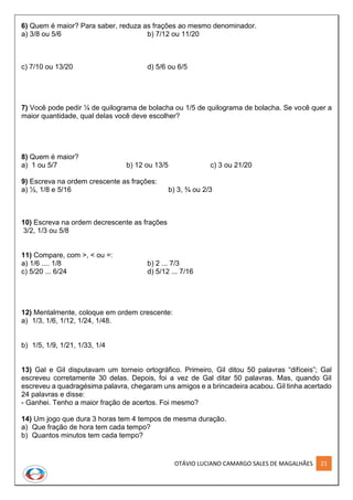 OTÁVIO LUCIANO CAMARGO SALES DE MAGALHÃES 21
6) Quem é maior? Para saber, reduza as frações ao mesmo denominador.
a) 3/8 ou 5/6 b) 7/12 ou 11/20
c) 7/10 ou 13/20 d) 5/6 ou 6/5
7) Você pode pedir ¼ de quilograma de bolacha ou 1/5 de quilograma de bolacha. Se você quer a
maior quantidade, qual delas você deve escolher?
8) Quem é maior?
a) 1 ou 5/7 b) 12 ou 13/5 c) 3 ou 21/20
9) Escreva na ordem crescente as frações:
a) ½, 1/8 e 5/16 b) 3, ¾ ou 2/3
10) Escreva na ordem decrescente as frações
3/2, 1/3 ou 5/8
11) Compare, com >, < ou =:
a) 1/6 .... 1/8 b) 2 ... 7/3
c) 5/20 ... 6/24 d) 5/12 ... 7/16
12) Mentalmente, coloque em ordem crescente:
a) 1/3, 1/6, 1/12, 1/24, 1/48.
b) 1/5, 1/9, 1/21, 1/33, 1/4
13) Gal e Gil disputavam um torneio ortográfico. Primeiro, Gil ditou 50 palavras “difíceis”; Gal
escreveu corretamente 30 delas. Depois, foi a vez de Gal ditar 50 palavras. Mas, quando Gil
escreveu a quadragésima palavra, chegaram uns amigos e a brincadeira acabou. Gil tinha acertado
24 palavras e disse:
- Ganhei. Tenho a maior fração de acertos. Foi mesmo?
14) Um jogo que dura 3 horas tem 4 tempos de mesma duração.
a) Que fração de hora tem cada tempo?
b) Quantos minutos tem cada tempo?
 