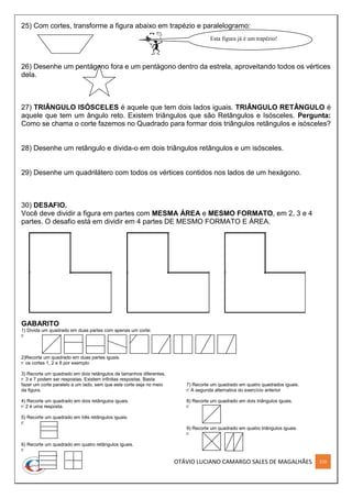 OTÁVIO LUCIANO CAMARGO SALES DE MAGALHÃES 210
25) Com cortes, transforme a figura abaixo em trapézio e paralelogramo:
26) Desenhe um pentágono fora e um pentágono dentro da estrela, aproveitando todos os vértices
dela.
27) TRIÂNGULO ISÓSCELES é aquele que tem dois lados iguais. TRIÂNGULO RETÂNGULO é
aquele que tem um ângulo reto. Existem triângulos que são Retângulos e Isósceles. Pergunta:
Como se chama o corte fazemos no Quadrado para formar dois triângulos retângulos e isósceles?
28) Desenhe um retângulo e divida-o em dois triângulos retângulos e um isósceles.
29) Desenhe um quadrilátero com todos os vértices contidos nos lados de um hexágono.
30) DESAFIO.
Você deve dividir a figura em partes com MESMA ÁREA e MESMO FORMATO, em 2, 3 e 4
partes. O desafio está em dividir em 4 partes DE MESMO FORMATO E ÁREA.
GABARITO
1) Divida um quadrado em duas partes com apenas um corte:
r:
2)Recorte um quadrado em duas partes iguais.
r: os cortes 1, 2 e 8 por exemplo
3) Recorte um quadrado em dois retângulos de tamanhos diferentes.
r: 3 e 7 podem ser respostas. Existem infinitas respostas. Basta
fazer um corte paralelo a um lado, sem que este corte seja no meio
da figura.
4) Recorte um quadrado em dois retângulos iguais.
r: 2 é uma resposta.
5) Recorte um quadrado em três retângulos iguais.
r:
6) Recorte um quadrado em quatro retângulos iguais.
r:
7) Recorte um quadrado em quatro quadrados iguais.
r: A segunda alternativa do exercício anterior
8) Recorte um quadrado em dois triângulos iguais.
r:
9) Recorte um quadrado em quatro triângulos iguais.
r:
Esta figura já é um trapézio!
 