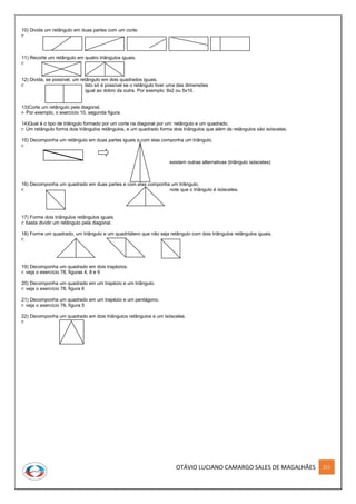 OTÁVIO LUCIANO CAMARGO SALES DE MAGALHÃES 211
10) Divida um retângulo em duas partes com um corte.
r:
11) Recorte um retângulo em quatro triângulos iguais.
r:
12) Divida, se possível, um retângulo em dois quadrados iguais.
r: Isto só é possível se o retângulo tiver uma das dimensões
igual ao dobro da outra. Por exemplo: 8x2 ou 5x10.
13)Corte um retângulo pela diagonal.
r- Por exemplo, o exercício 10, segunda figura.
14)Qual é o tipo de triângulo formado por um corte na diagonal por um: retângulo e um quadrado.
r: Um retângulo forma dois triângulos retângulos, e um quadrado forma dois triângulos que além de retângulos são isósceles.
15) Decomponha um retângulo em duas partes iguais e com elas componha um triângulo.
r:
existem outras alternativas (triângulo isósceles)
16) Decomponha um quadrado em duas partes e com elas componha um triângulo.
r: note que o triângulo é isósceles.
17) Forme dois triângulos retângulos iguais.
r: basta dividir um retângulo pela diagonal.
18) Forme um quadrado, um triângulo e um quadrilátero que não seja retângulo com dois triângulos retângulos iguais.
r:
19) Decomponha um quadrado em dois trapézios.
r: veja o exercício 78, figuras 4, 8 e 9
20) Decomponha um quadrado em um trapézio e um triângulo.
r: veja o exercício 78, figura 6
21) Decomponha um quadrado em um trapézio e um pentágono.
r: veja o exercício 78, figura 5
22) Decomponha um quadrado em dois triângulos retângulos e um isósceles.
r:
 