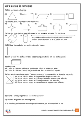 OTÁVIO LUCIANO CAMARGO SALES DE MAGALHÃES 212
UM ‘CHORINHO’ DE EXERCÍCIOS
1)Dê o nome aos polígonos:
a) b) c) d) e)
2)Classifique os polígonos quanto aos lados:
a) b) c) d) e)
3)Qual das duas formas geométricas espaciais abaixo é um poliedro? Justifique.
a) b)
4) Divida a figura abaixo em quatro triângulos iguais:
5)Com apenas três cortes, divida o bloco retangular abaixo em oito partes iguais:
6) Responda:
a) Como se chama o segmento de reta que corta um ângulo ao meio?
b) Como se chama o corte que liga um vértice ao outro em um polígono?
7)Com no mínimo três peças do Tangram, monte as formas pedidas, e desenhe a solução.
a) Monte com as peças um quadrado e desenhe a solução.
b) Monte com as peças um triângulo isósceles e desenhe a solução.
c) Monte com as peças um trapézio e desenhe a solução.
d) Monte com as peças um paralelogramo e desenhe a solução.
8) Qual é o único polígono que não tem diagonais?
9) Quantas diagonais tem o hexágono?
10) Calcule o perímetro de um triângulo eqüilátero cujos lados medem 20 cm.
POLIEDRO é uma forma geométrica espacial com todas as faces
planas e arestas segmentos de reta! (Apenas uma idéia)
 