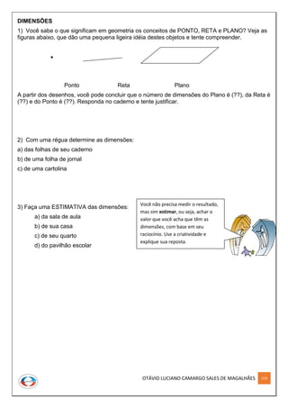 OTÁVIO LUCIANO CAMARGO SALES DE MAGALHÃES 214
DIMENSÕES
1) Você sabe o que significam em geometria os conceitos de PONTO, RETA e PLANO? Veja as
figuras abaixo, que dão uma pequena ligeira idéia destes objetos e tente compreender.
Ponto Reta Plano
A partir dos desenhos, você pode concluir que o número de dimensões do Plano é (??), da Reta é
(??) e do Ponto é (??). Responda no caderno e tente justificar.
2) Com uma régua determine as dimensões:
a) das folhas de seu caderno
b) de uma folha de jornal
c) de uma cartolina
3) Faça uma ESTIMATIVA das dimensões:
a) da sala de aula
b) de sua casa
c) de seu quarto
d) do pavilhão escolar
Você não precisa medir o resultado,
mas sim estimar, ou seja, achar o
valor que você acha que têm as
dimensões, com base em seu
raciocínio. Use a criatividade e
explique sua reposta.
 