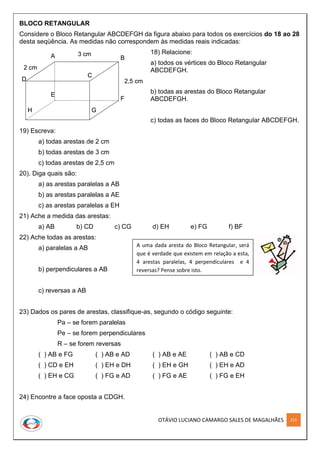 OTÁVIO LUCIANO CAMARGO SALES DE MAGALHÃES 215
BLOCO RETANGULAR
Considere o Bloco Retangular ABCDEFGH da figura abaixo para todos os exercícios do 18 ao 28
desta seqüência. As medidas não correspondem às medidas reais indicadas:
18) Relacione:
a) todos os vértices do Bloco Retangular
ABCDEFGH.
b) todas as arestas do Bloco Retangular
ABCDEFGH.
c) todas as faces do Bloco Retangular ABCDEFGH.
19) Escreva:
a) todas arestas de 2 cm
b) todas arestas de 3 cm
c) todas arestas de 2,5 cm
20). Diga quais são:
a) as arestas paralelas a AB
b) as arestas paralelas a AE
c) as arestas paralelas a EH
21) Ache a medida das arestas:
a) AB b) CD c) CG d) EH e) FG f) BF
22) Ache todas as arestas:
a) paralelas a AB
b) perpendiculares a AB
c) reversas a AB
23) Dados os pares de arestas, classifique-as, segundo o código seguinte:
Pa – se forem paralelas
Pe – se forem perpendiculares
R – se forem reversas
( ) AB e FG ( ) AB e AD ( ) AB e AE ( ) AB e CD
( ) CD e EH ( ) EH e DH ( ) EH e GH ( ) EH e AD
( ) EH e CG ( ) FG e AD ( ) FG e AE ( ) FG e EH
24) Encontre a face oposta a CDGH.
A uma dada aresta do Bloco Retangular, será
que é verdade que existem em relação a esta,
4 arestas paralelas, 4 perpendiculares e 4
reversas? Pense sobre isto.
A B
D
C
E
F
GH
3 cm
2 cm
2,5 cm
A B
D
C
E
F
GH
A B
D
C
E
F
GH
3 cm
2 cm
2,5 cm
 