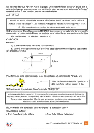 OTÁVIO LUCIANO CAMARGO SALES DE MAGALHÃES 216
A B
D
C
E
F
GH
3 cm
2 cm
2,5 cm
A B
D
C
E
F
GH
A B
D
C
E
F
GH
3 cm
2 cm
2,5 cm
25) Podemos dizer que AB=3cm. Agora esqueça a unidade centímetros e jogar um pouco com a
Matemática, fazendo algumas contas sem significado. Isto é bom para não deixarmos “enferrujar”
nossa Aritmética. Então, calcule o valor da expressão abaixo:
5,3 CGEH
26) Suponha que o Bloco Retangular ABCDEFGH é apenas uma armação feita de arames. Um
besouro está no vértice A deste Bloco e vai caminhar até o vértice H onde se encontra uma folhinha.
Um dos caminhos que o besouro pode fazer é:
AD→DC→CG
Responda:
a) Quantos centímetros o besouro deve caminhar?
b) Escreva todos os caminhos que o besouro pode fazer caminhando apenas três arestas
para chegar na folhinha.
27) Determine a soma das medidas de todas as arestas do Bloco Retangular ABCDEFGH.
28) Quais são as dimensões do Bloco Retangular ABCDEFGH?
29) Que formato tem as faces do Bloco Retangular? E as faces do Cubo?
30) Verdadeiro ou falso?
a) Todo Bloco Retangular é Cubo! b) Todo Cubo é Bloco Retangular!
Após os exercícios feitos até aqui, você compreendendo conceitos de parelelismo e perpendicularidade (ou
perpendicularismo) no Bloco Retangular deve estar muito mais fácil desenhar Blocos Retangulares a mão livre.
Tente, pratique, faça desenhos! Dê preferência aos desenhos completos com as arestas escondidas
pontilhadas, como no Bloco ABCDEFGH desta lista de exercícios!
A maioria dos autores vai representar o nome de linhas (arestas) com um tracinho em cima do símbolo. A
aresta AB deve ser indicada por
____
AB . Já a medida da aresta pode ser indicada simplesmente por AB ou por m(
____
AB ). Não nos preocuparemos com isto, por questões gráficas e de ordem prática.
Existem várias maneiras de resolver a questão 27.. Já
a 28 é muito fácil e você nem precisará de dica!
 