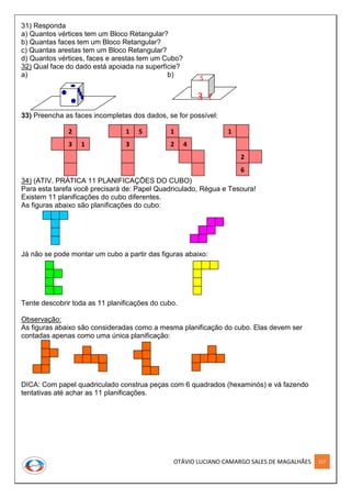 OTÁVIO LUCIANO CAMARGO SALES DE MAGALHÃES 217
31) Responda
a) Quantos vértices tem um Bloco Retangular?
b) Quantas faces tem um Bloco Retangular?
c) Quantas arestas tem um Bloco Retangular?
d) Quantos vértices, faces e arestas tem um Cubo?
32) Qual face do dado está apoiada na superfície?
a) b)
33) Preencha as faces incompletas dos dados, se for possível:
34) (ATIV. PRÁTICA 11 PLANIFICAÇÕES DO CUBO)
Para esta tarefa você precisará de: Papel Quadriculado, Régua e Tesoura!
Existem 11 planificações do cubo diferentes.
As figuras abaixo são planificações do cubo:
Já não se pode montar um cubo a partir das figuras abaixo:
Tente descobrir toda as 11 planificações do cubo.
Observação:
As figuras abaixo são consideradas como a mesma planificação do cubo. Elas devem ser
contadas apenas como uma única planificação:
DICA: Com papel quadriculado construa peças com 6 quadrados (hexaminós) e vá fazendo
tentativas até achar as 11 planificações.
5
3 1
2
3 1
1
3
5 1
2
6
1
42
 