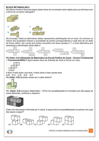 OTÁVIO LUCIANO CAMARGO SALES DE MAGALHÃES 218
BLOCO RETANGULAR II
35) (Álvaro Andrini) Qual das peças abaixo deve ser encaixada neste objeto para que ele fique com
a forma de um bloco retangular?
36) (Vunesp) Todas as alternativas dadas representam planificações de um cubo. Os números no
interior dos quadrados indicam a quantidade de pontos correspondentes a cada face de um dado
de forma cúbica. Se a soma dos pontos marcados nas faces opostas é 7, a única alternativa que
representa a planificação deste dado é
37) (Valor: 0,5) (Olimpíada de Matemática da Escola Pública do Ceará – Ensino Fundamental
– Treinamento/2003) A figura abaixo deve ser dobrada de modo a formar um cubo.
A letra A está sobre uma face. A letra sobre a face oposta será:
a) B b) C c) D d) E e) F
38) (Valor: 0,5) Quantas caixas tem a pilha abaixo?
39) (Valor: 0,5) (Canguru Matemático – 2012) Um paralelepípedo foi montado com três peças de
cores diferentes, conforme o desenho:
Cada uma das peças é formada por 4 cubos. A peça branca do paralelepípedo se parece com qual
das peças a seguir?
 