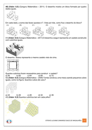 OTÁVIO LUCIANO CAMARGO SALES DE MAGALHÃES 219
40) (Valor: 0,5) (Canguru Matemático – 2011) O desenho mostra um bloco formado por quatro
dados iguais.
Em cada dado, a soma das faces opostas é 7. Vista por trás, como fica o desenho do bloco?
41) (Valor: 0,5) (Canguru Matemático – 2011) O desenho a seguir representa um castelo construído
com cubinhos iguais.
O desenho abaixo representa o mesmo castelo visto de cima.
Quantos cubinhos foram necessários para construir o castelo?
a) 56 b) 60 c) 64 d) 68 e) 72
42) (Valor: 0,5) (Canguru Matemático – 2009) Tomás construiu uma mesa usando pequenos cubos
iguais, como na figura. Quantos cubos ele usou?
a) 24 b) 26 c) 28 d) 32 e) 36
43) (Valor: 0,5) Quantos cubinhos tem em cada pilha?
 