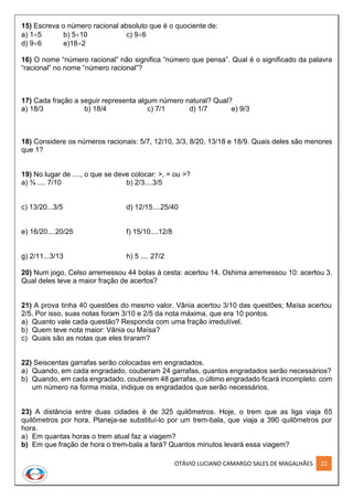 OTÁVIO LUCIANO CAMARGO SALES DE MAGALHÃES 22
15) Escreva o número racional absoluto que é o quociente de:
a) 15 b) 510 c) 96
d) 96 e)182
16) O nome “número racional” não significa “número que pensa”. Qual é o significado da palavra
“racional” no nome “número racional”?
17) Cada fração a seguir representa algum número natural? Qual?
a) 18/3 b) 18/4 c) 7/1 d) 1/7 e) 9/3
18) Considere os números racionais: 5/7, 12/10, 3/3, 8/20, 13/18 e 18/9. Quais deles são menores
que 1?
19) No lugar de ...., o que se deve colocar: >, = ou >?
a) ¾ .... 7/10 b) 2/3....3/5
c) 13/20...3/5 d) 12/15....25/40
e) 16/20....20/25 f) 15/10....12/8
g) 2/11...3/13 h) 5 .... 27/2
20) Num jogo, Celso arremessou 44 bolas à cesta: acertou 14. Oshima arremessou 10: acertou 3.
Qual deles teve a maior fração de acertos?
21) A prova tinha 40 questões do mesmo valor. Vânia acertou 3/10 das questões; Maísa acertou
2/5. Por isso, suas notas foram 3/10 e 2/5 da nota máxima, que era 10 pontos.
a) Quanto vale cada questão? Responda com uma fração irredutível.
b) Quem teve nota maior: Vânia ou Maísa?
c) Quais são as notas que eles tiraram?
22) Seiscentas garrafas serão colocadas em engradados.
a) Quando, em cada engradado, couberam 24 garrafas, quantos engradados serão necessários?
b) Quando, em cada engradado, couberem 48 garrafas, o último engradado ficará incompleto. com
um número na forma mista, indique os engradados que serão necessários.
23) A distância entre duas cidades é de 325 quilômetros. Hoje, o trem que as liga viaja 65
quilômetros por hora. Planeja-se substituí-lo por um trem-bala, que viaja a 390 quilômetros por
hora.
a) Em quantas horas o trem atual faz a viagem?
b) Em que fração de hora o trem-bala a fará? Quantos minutos levará essa viagem?
 