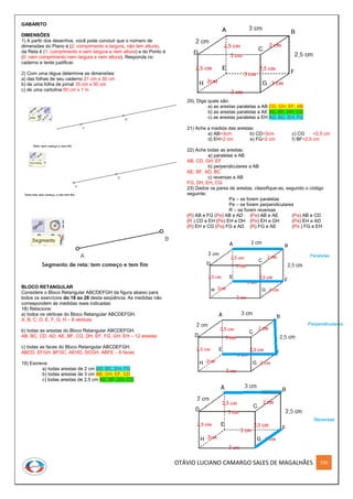 OTÁVIO LUCIANO CAMARGO SALES DE MAGALHÃES 220
GABARITO
DIMENSÕES
1) A partir dos desenhos, você pode concluir que o número de
dimensões do Plano é (2: comprimento e largura, não tem altura),
da Reta é (1: comprimento e sem largura e nem altura) e do Ponto é
(0: nem comprimento nem largura e nem altura). Responda no
caderno e tente justificar.
2) Com uma régua determine as dimensões:
a) das folhas de seu caderno 21 cm x 30 cm
b) de uma folha de jornal 35 cm x 50 cm
c) de uma cartolina 50 cm x 1 m
BLOCO RETANGULAR
Considere o Bloco Retangular ABCDEFGH da figura abaixo para
todos os exercícios do 18 ao 28 desta seqüência. As medidas não
correspondem às medidas reais indicadas:
18) Relacione:
a) todos os vértices do Bloco Retangular ABCDEFGH.
A, B, C, D, E, F, G, H – 8 vértices
b) todas as arestas do Bloco Retangular ABCDEFGH.
AB, BC, CD, AD, AE, BF, CG, DH, EF, FG, GH, EH – 12 arestas
c) todas as faces do Bloco Retangular ABCDEFGH.
ABCD, EFGH, BFGC, AEHD, DCGH, ABFE – 6 faces
19) Escreva:
a) todas arestas de 2 cm AD, BC, EH, FG
b) todas arestas de 3 cm AB, GH, EF, CD
c) todas arestas de 2,5 cm AE, BF, DH, CG
20). Diga quais são:
a) as arestas paralelas a AB CD, GH, EF, AB
b) as arestas paralelas a AE AE, BF, DH, CG
c) as arestas paralelas a EH AD, BC, EH, FG
21) Ache a medida das arestas:
a) AB=3cm b) CD=3cm c) CG =2,5 cm
d) EH=2 cm e) FG=2 cm f) BF=2,5 cm
22) Ache todas as arestas:
a) paralelas a AB
AB, CD, GH, EF
b) perpendiculares a AB
AE, BF, AD, BC
c) reversas a AB
FG, DH, EH, CG
23) Dados os pares de arestas, classifique-as, segundo o código
seguinte:
Pa – se forem paralelas
Pe – se forem perpendiculares
R – se forem reversas
(R) AB e FG (Pe) AB e AD (Pe) AB e AE (Pa) AB e CD
(R ) CD e EH (Pe) EH e DH (Pe) EH e GH (Pa) EH e AD
(R) EH e CG (Pa) FG e AD (R) FG e AE (Pa ) FG e EH
 