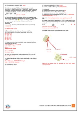 OTÁVIO LUCIANO CAMARGO SALES DE MAGALHÃES 221
24) Encontre a face oposta a CDGH. ABFE
25) Podemos dizer que AB=3cm. Agora esqueça a unidade
centímetros e jogar um pouco com a Matemática, fazendo algumas
contas sem significado. Isto é bom para não deixarmos “enferrujar”
nossa Aritmética. Então, calcule o valor da expressão abaixo:
5,3 CGEH √2 + 2,5 + 3, 5=√8
26) Suponha que o Bloco Retangular ABCDEFGH é apenas uma
armação feita de arames. Um besouro está no vértice A deste Bloco
e vai caminhar até o vértice G onde se encontra uma folhinha.
Um dos caminhos que o besouro pode fazer é:
AD→DC→CG
Responda:
a) Quantos centímetros o besouro deve caminhar?
2+3+2,5=7,5
Ele Deverá andar 7,5 cm
b) Escreva todos os caminhos que o besouro pode fazer
caminhando apenas três arestas para chegar na folhinha.
AD→DC→CG
AD→DH→HG
AE→EH→HG
AE→EF→FG
AB→BF→FG
AB→BC→CG
27) Determine a soma das medidas de todas as arestas do Bloco
Retangular ABCDEFGH.
2 cm x 4 + 3 cm x 4 + 2,5 cm x 4
8 cm + 12 cm + 10 cm
30 cm
(Raciocínio da Tífany)
Ou 2+3+2,5=7,5
7,5 cm x 4 = 30 cm
28) Quais são as dimensões do Bloco Retangular ABCDEFGH?
2,5 cm x 3 cm x 2 cm
29) Que formato tem as faces do Bloco Retangular? E as faces do
Cubo?
Bloco Retângular – FORMATO: Retângulo
Cubo – FORMATO: Quadrado
30) Verdadeiro ou falso?
a) Todo Bloco Retangular é Cubo! FALSO
b) Todo Cubo é Bloco Retangular! VERDADEIRO
31) Responda
a) Quantos vértices tem um Bloco Retangular? 8
b) Quantas faces tem um Bloco Retangular? 6
c) Quantas arestas tem um Bloco Retangular? 12
d) Quantos vértices, faces e arestas tem um Cubo? o mesmo que
um bloco retangular, 8, 6 e 12.
32) a) 6 b) 2 Em qualquer dado as faces opostas somam 7
42) (Valor: 0,5) (Canguru Matemático – 2009) Tomás construiu uma
mesa usando pequenos cubos iguais, como na figura. Quantos cubos
ele usou?
a) 24 b) 26 c) 28 d) 32
e) 36
Tampa da mesa tem 4x5=20
As pernas da mesa tem 3x4=12
43) (Valor: 0,5) Quantos cubinhos tem em cada pilha?
Raciocínio da Maria Lígia por degraus (de cima para baixo):
24+18+12+6=60
 