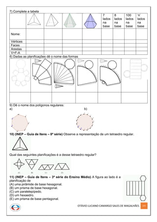 OTÁVIO LUCIANO CAMARGO SALES DE MAGALHÃES 225
7) Complete a tabela
7
lados
na
base
8
lados
na
base
100
lados
na
base
‘n’
lados
na
base
Nome:
Vértices
Faces
Arestas
V+F-A
8) Dadas as planificações dê o nome das formas
9) Dê o nome dos polígonos regulares:
a) b)
10) (INEP – Guia de Itens – 8ª série) Observe a representação de um tetraedro regular.
Qual das seguintes planificações é a desse tetraedro regular?
11) (INEP – Guia de Itens – 3ª série do Ensino Médio) A figura ao lado é a
planificação de
(A) uma pirâmide de base hexagonal.
(B) um prisma de base hexagonal.
(C) um paralelepípedo.
(D) um hexaedro.
(E) um prisma de base pentagonal.
 